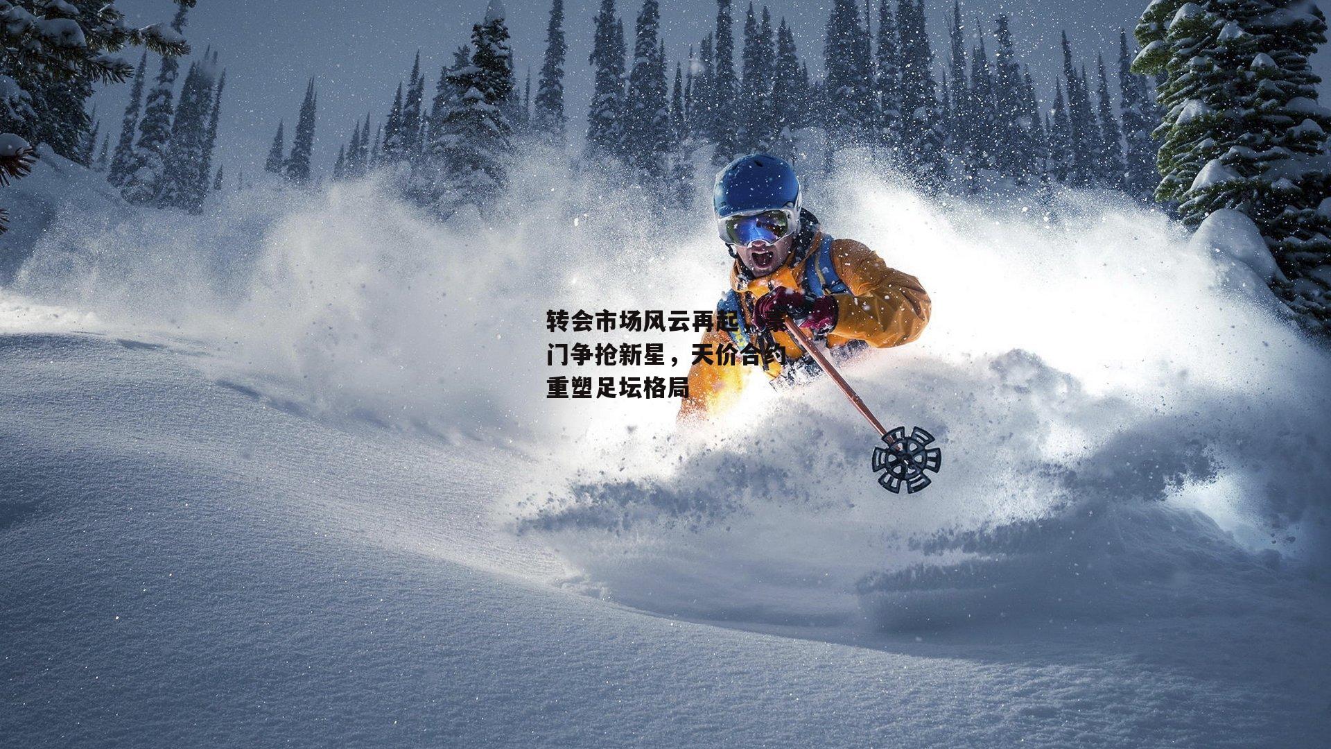 转会市场风云再起，豪门争抢新星，天价合约重塑足坛格局